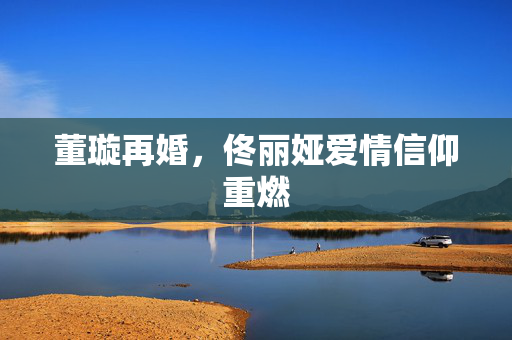 董璇再婚，佟丽娅爱情信仰重燃