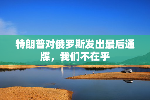 特朗普对俄罗斯发出最后通牒，我们不在乎
