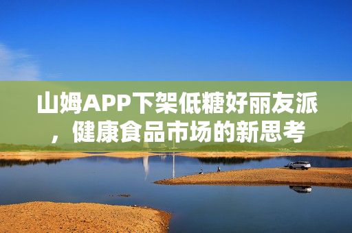 山姆APP下架低糖好丽友派，健康食品市场的新思考