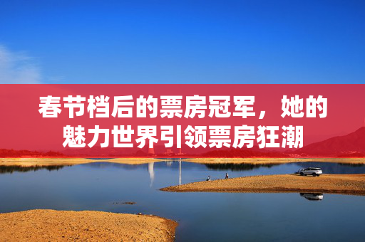 春节档后的票房冠军，她的魅力世界引领票房狂潮