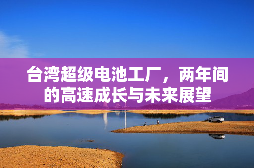 台湾超级电池工厂，两年间的高速成长与未来展望