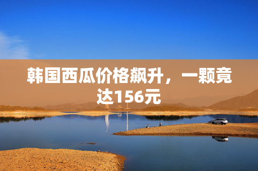 韩国西瓜价格飙升，一颗竟达156元