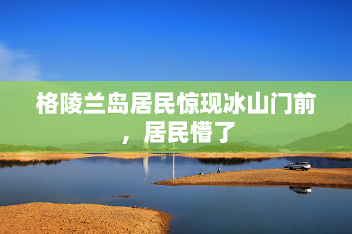 格陵兰岛居民惊现冰山门前，居民懵了
