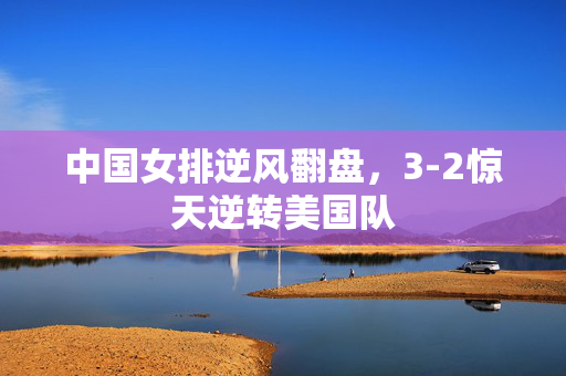 中国女排逆风翻盘，3-2惊天逆转美国队