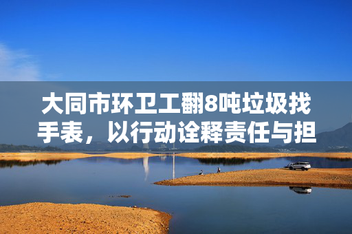大同市环卫工翻8吨垃圾找手表，以行动诠释责任与担当