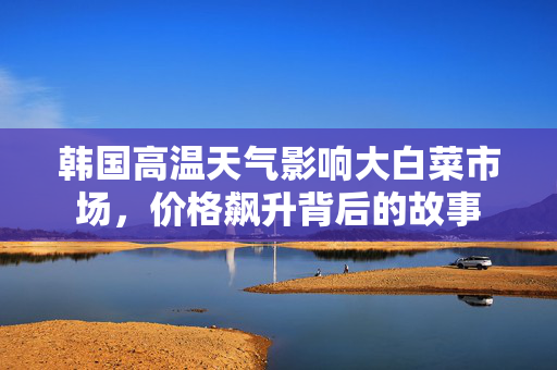 韩国高温天气影响大白菜市场，价格飙升背后的故事