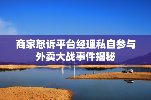 商家怒诉平台经理私自参与外卖大战事件揭秘