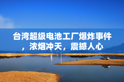 台湾超级电池工厂爆炸事件，浓烟冲天，震撼人心