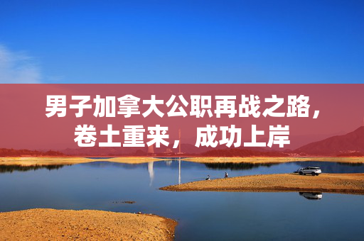 男子加拿大公职再战之路，卷土重来，成功上岸