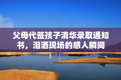 父母代签孩子清华录取通知书，泪洒现场的感人瞬间