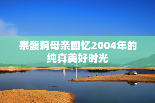 宗馥莉母亲回忆2004年的纯真美好时光