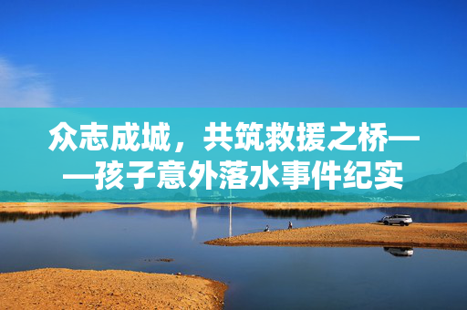 众志成城，共筑救援之桥——孩子意外落水事件纪实