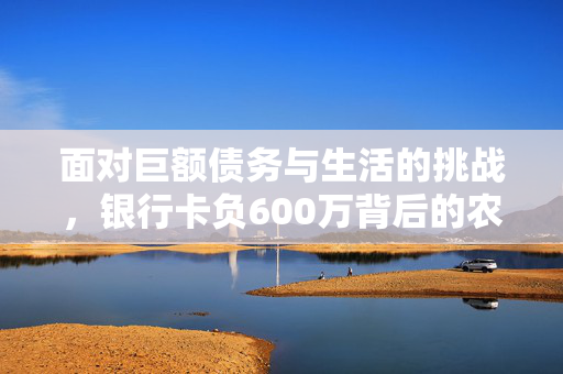 面对巨额债务与生活的挑战，银行卡负600万背后的农民如何应对
