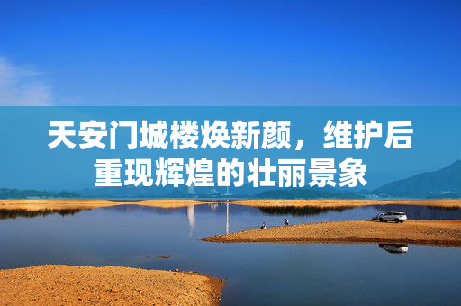 天安门城楼焕新颜，维护后重现辉煌的壮丽景象