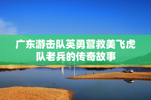 广东游击队英勇营救美飞虎队老兵的传奇故事