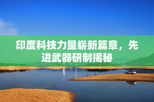 印度科技力量崭新篇章，先进武器研制揭秘