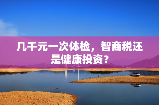 几千元一次体检，智商税还是健康投资？