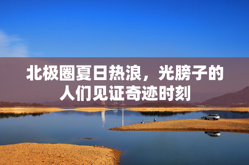 北极圈夏日热浪，光膀子的人们见证奇迹时刻