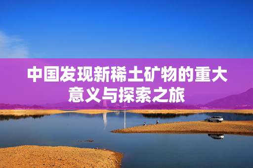 中国发现新稀土矿物的重大意义与探索之旅