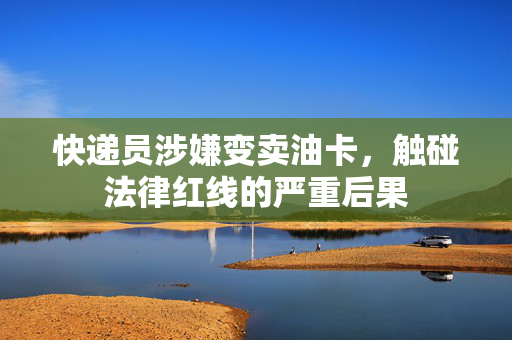 快递员涉嫌变卖油卡，触碰法律红线的严重后果