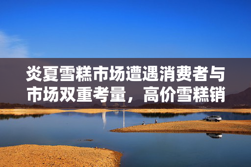 炎夏雪糕市场遭遇消费者与市场双重考量，高价雪糕销售困境分析