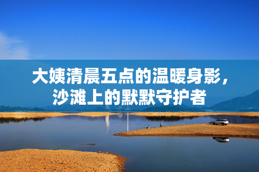 大姨清晨五点的温暖身影，沙滩上的默默守护者