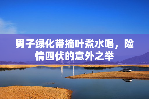 男子绿化带摘叶煮水喝，险情四伏的意外之举