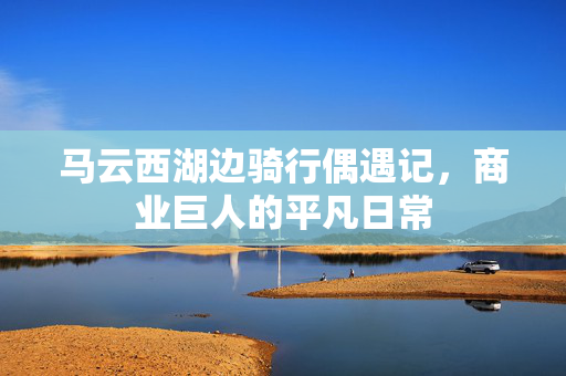 马云西湖边骑行偶遇记，商业巨人的平凡日常