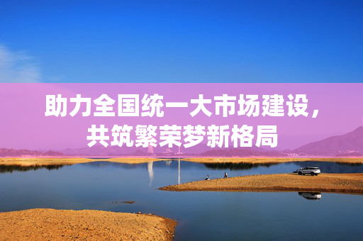助力全国统一大市场建设，共筑繁荣梦新格局