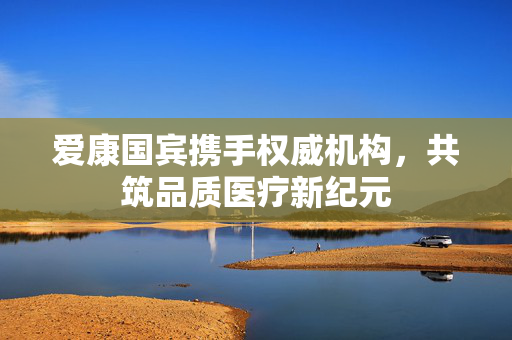 爱康国宾携手权威机构，共筑品质医疗新纪元