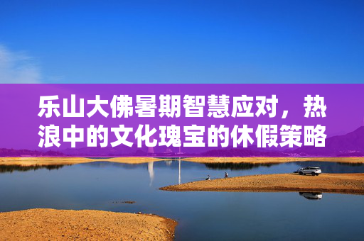 乐山大佛暑期智慧应对，热浪中的文化瑰宝的休假策略