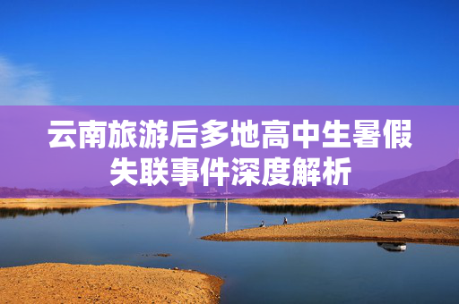 云南旅游后多地高中生暑假失联事件深度解析