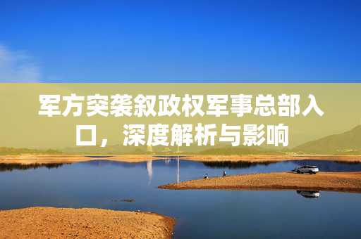 军方突袭叙政权军事总部入口，深度解析与影响