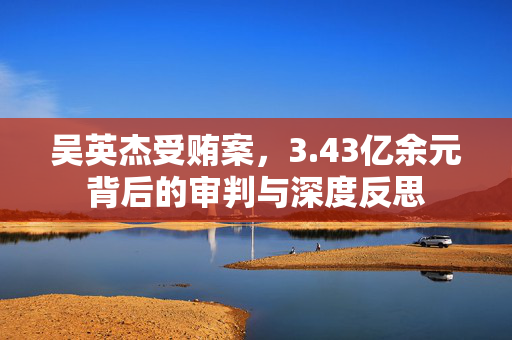 吴英杰受贿案，3.43亿余元背后的审判与深度反思