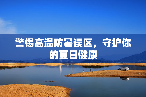 警惕高温防暑误区，守护你的夏日健康