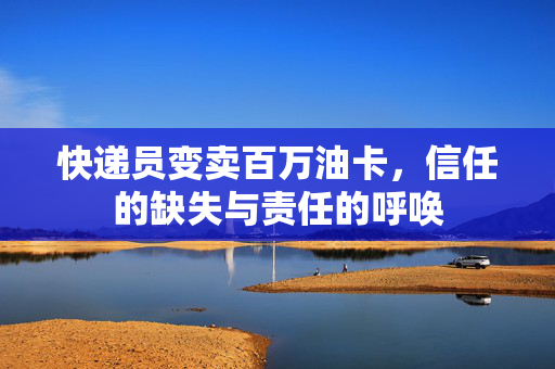 快递员变卖百万油卡，信任的缺失与责任的呼唤