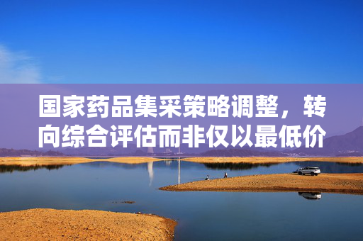 国家药品集采策略调整，转向综合评估而非仅以最低价为准