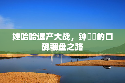娃哈哈遗产大战，钟睒睒的口碑翻盘之路