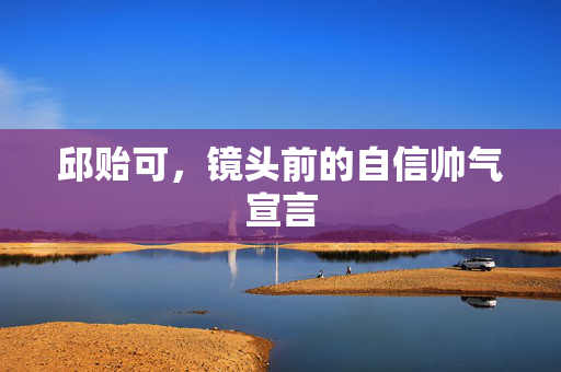 邱贻可，镜头前的自信帅气宣言