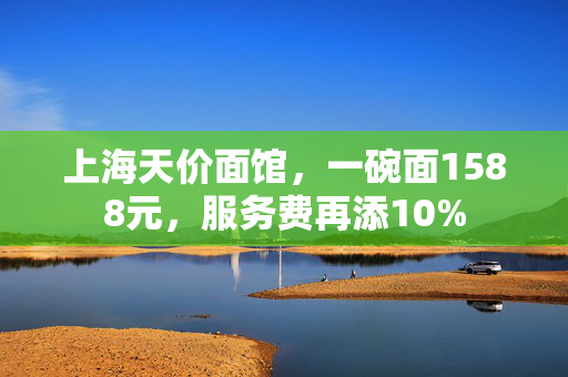 上海天价面馆，一碗面1588元，服务费再添10%