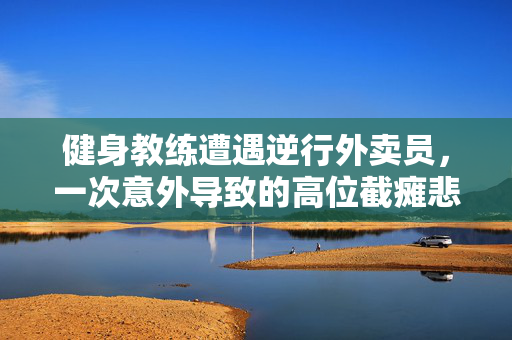 健身教练遭遇逆行外卖员，一次意外导致的高位截瘫悲剧