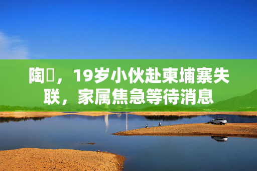 陶喆，19岁小伙赴柬埔寨失联，家属焦急等待消息
