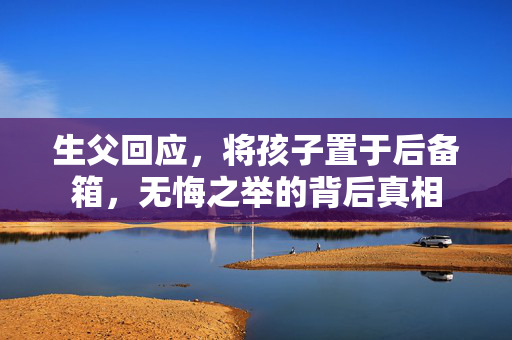 生父回应，将孩子置于后备箱，无悔之举的背后真相