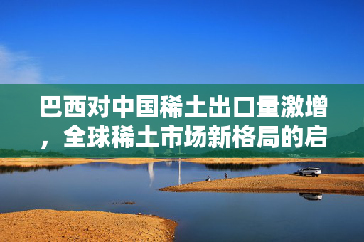 巴西对中国稀土出口量激增，全球稀土市场新格局的启示