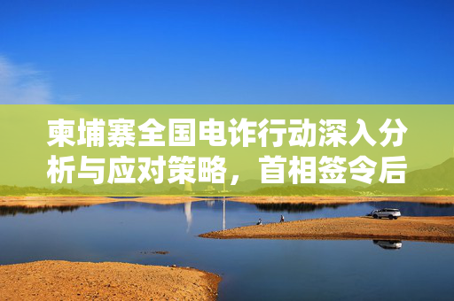 柬埔寨全国电诈行动深入分析与应对策略，首相签令后的行动计划