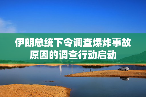 伊朗总统下令调查爆炸事故原因的调查行动启动