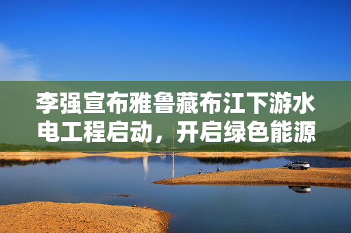 李强宣布雅鲁藏布江下游水电工程启动，开启绿色能源崭新篇章