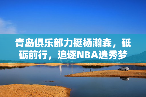 青岛俱乐部力挺杨瀚森，砥砺前行，追逐NBA选秀梦想