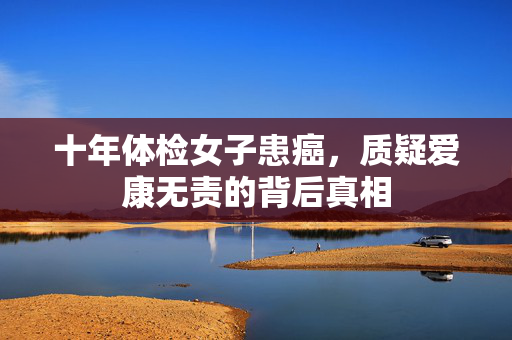 十年体检女子患癌，质疑爱康无责的背后真相