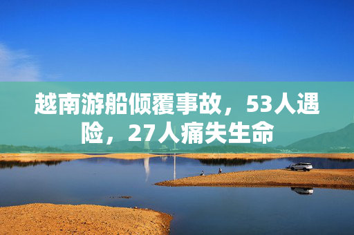越南游船倾覆事故，53人遇险，27人痛失生命